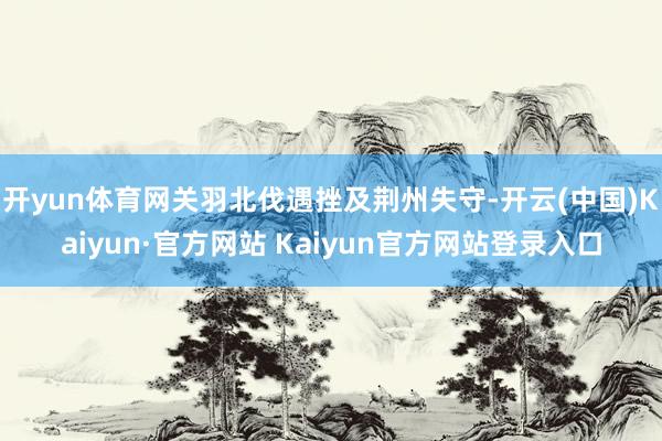 开yun体育网关羽北伐遇挫及荆州失守-开云(中国)Kaiyun·官方网站 Kaiyun官方网站登录入口