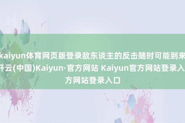 kaiyun体育网页版登录敌东谈主的反击随时可能到来-开云(中国)Kaiyun·官方网站 Kaiyun官方网站登录入口