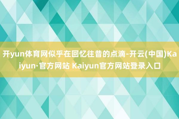 开yun体育网似乎在回忆往昔的点滴-开云(中国)Kaiyun·官方网站 Kaiyun官方网站登录入口