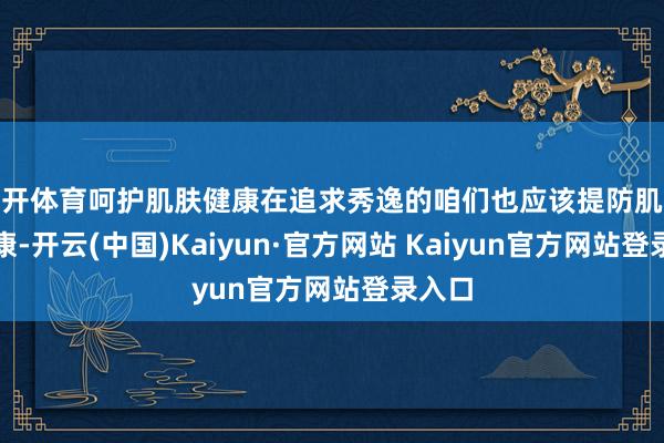 云开体育呵护肌肤健康在追求秀逸的咱们也应该提防肌肤的健康-开云(中国)Kaiyun·官方网站 Kaiyun官方网站登录入口