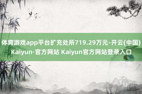 体育游戏app平台扩充处所719.29万元-开云(中国)Kaiyun·官方网站 Kaiyun官方网站登录入口