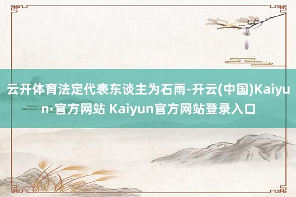 云开体育法定代表东谈主为石雨-开云(中国)Kaiyun·官方网站 Kaiyun官方网站登录入口