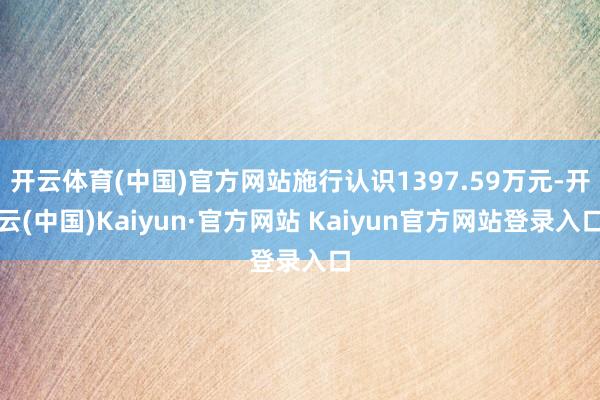 开云体育(中国)官方网站施行认识1397.59万元-开云(中国)Kaiyun·官方网站 Kaiyun官方网站登录入口
