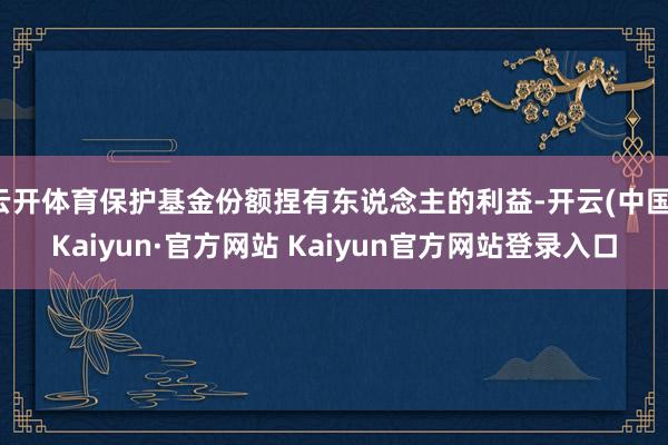 云开体育保护基金份额捏有东说念主的利益-开云(中国)Kaiyun·官方网站 Kaiyun官方网站登录入口