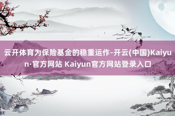 云开体育为保险基金的稳重运作-开云(中国)Kaiyun·官方网站 Kaiyun官方网站登录入口