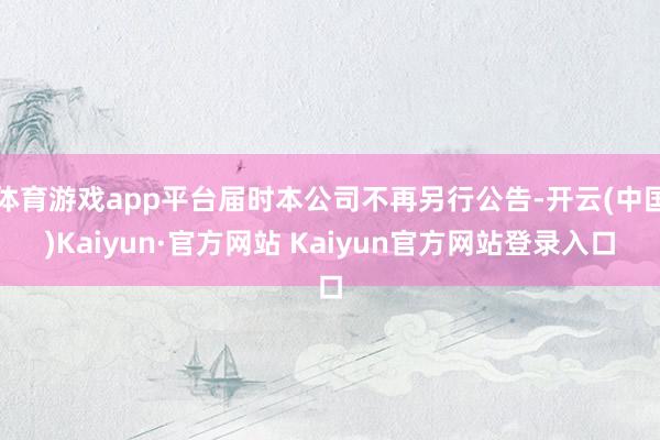 体育游戏app平台届时本公司不再另行公告-开云(中国)Kaiyun·官方网站 Kaiyun官方网站登录入口