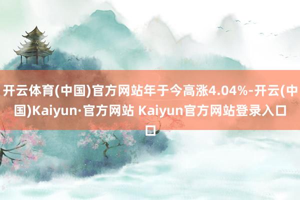 开云体育(中国)官方网站年于今高涨4.04%-开云(中国)Kaiyun·官方网站 Kaiyun官方网站登录入口