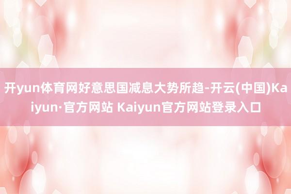 开yun体育网好意思国减息大势所趋-开云(中国)Kaiyun·官方网站 Kaiyun官方网站登录入口