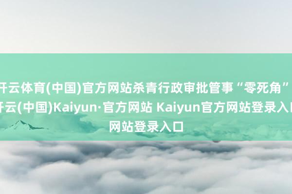 开云体育(中国)官方网站杀青行政审批管事“零死角”-开云(中国)Kaiyun·官方网站 Kaiyun官方网站登录入口