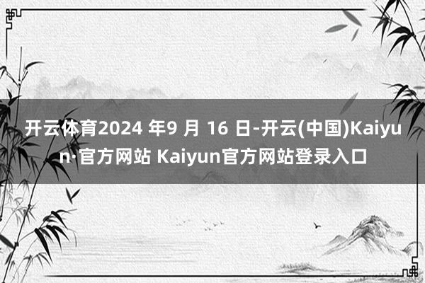 开云体育2024 年9 月 16 日-开云(中国)Kaiyun·官方网站 Kaiyun官方网站登录入口
