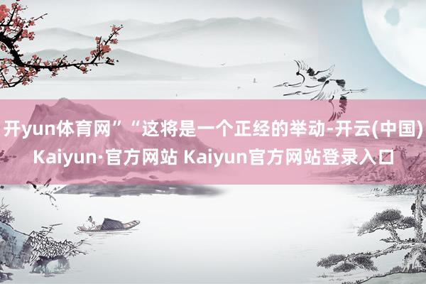 开yun体育网”“这将是一个正经的举动-开云(中国)Kaiyun·官方网站 Kaiyun官方网站登录入口