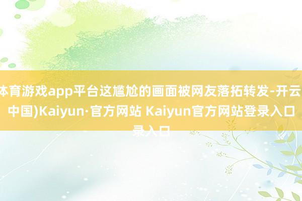 体育游戏app平台这尴尬的画面被网友落拓转发-开云(中国)Kaiyun·官方网站 Kaiyun官方网站登录入口