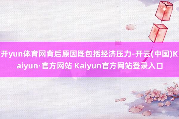 开yun体育网背后原因既包括经济压力-开云(中国)Kaiyun·官方网站 Kaiyun官方网站登录入口
