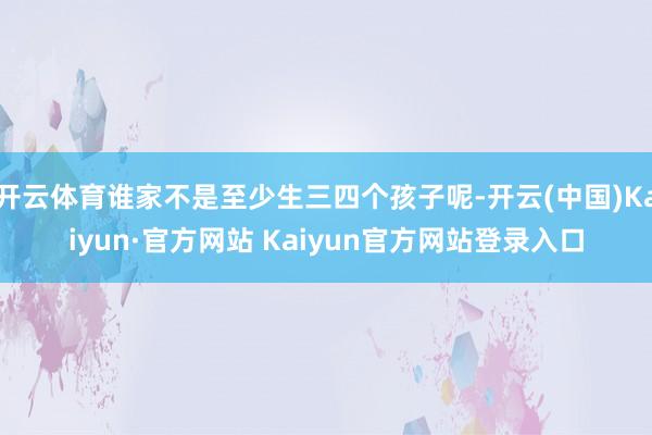 开云体育谁家不是至少生三四个孩子呢-开云(中国)Kaiyun·官方网站 Kaiyun官方网站登录入口