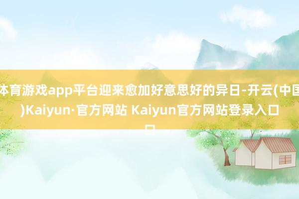 体育游戏app平台迎来愈加好意思好的异日-开云(中国)Kaiyun·官方网站 Kaiyun官方网站登录入口