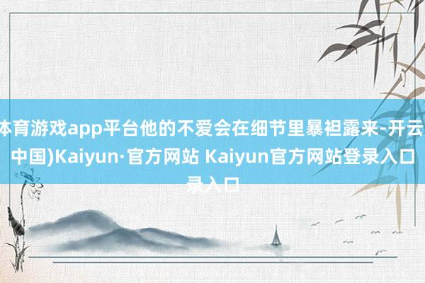 体育游戏app平台他的不爱会在细节里暴袒露来-开云(中国)Kaiyun·官方网站 Kaiyun官方网站登录入口
