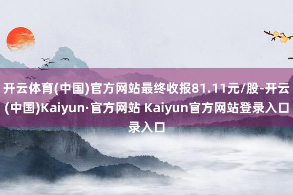 开云体育(中国)官方网站最终收报81.11元/股-开云(中国)Kaiyun·官方网站 Kaiyun官方网站登录入口