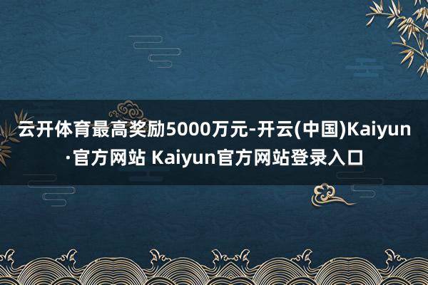 云开体育最高奖励5000万元-开云(中国)Kaiyun·官方网站 Kaiyun官方网站登录入口