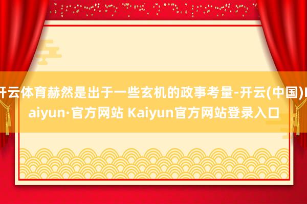 开云体育赫然是出于一些玄机的政事考量-开云(中国)Kaiyun·官方网站 Kaiyun官方网站登录入口