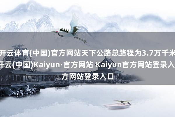 开云体育(中国)官方网站天下公路总路程为3.7万千米-开云(中国)Kaiyun·官方网站 Kaiyun官方网站登录入口