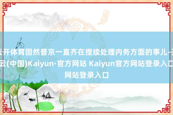 云开体育固然普京一直齐在捏续处理内务方面的事儿-开云(中国)Kaiyun·官方网站 Kaiyun官方网站登录入口