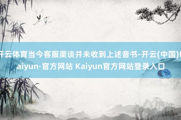 开云体育当今客服渠谈并未收到上述音书-开云(中国)Kaiyun·官方网站 Kaiyun官方网站登录入口