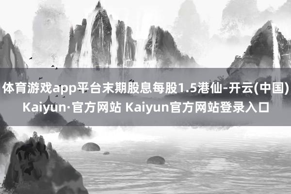 体育游戏app平台末期股息每股1.5港仙-开云(中国)Kaiyun·官方网站 Kaiyun官方网站登录入口