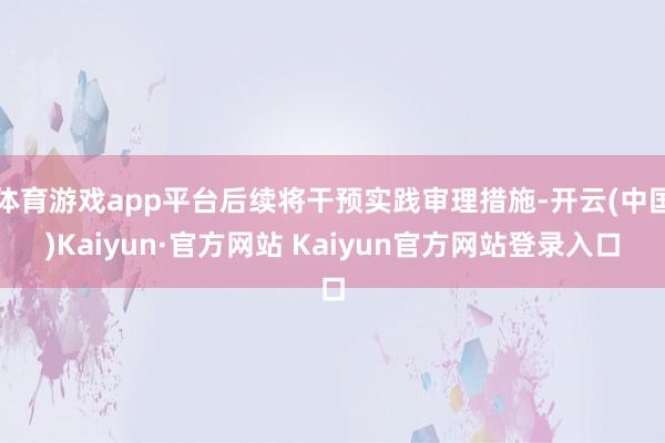 体育游戏app平台后续将干预实践审理措施-开云(中国)Kaiyun·官方网站 Kaiyun官方网站登录入口