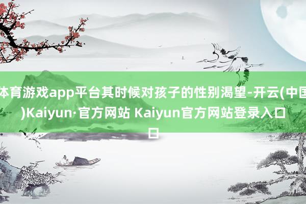 体育游戏app平台其时候对孩子的性别渴望-开云(中国)Kaiyun·官方网站 Kaiyun官方网站登录入口
