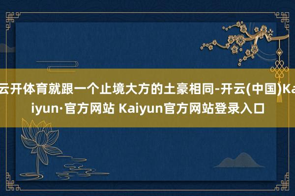 云开体育就跟一个止境大方的土豪相同-开云(中国)Kaiyun·官方网站 Kaiyun官方网站登录入口