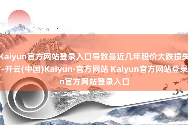Kaiyun官方网站登录入口导致最近几年股价大跌损失惨重-开云(中国)Kaiyun·官方网站 Kaiyun官方网站登录入口