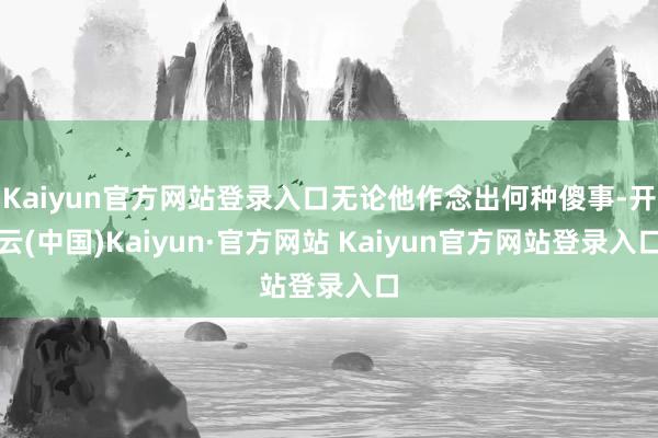 Kaiyun官方网站登录入口无论他作念出何种傻事-开云(中国)Kaiyun·官方网站 Kaiyun官方网站登录入口