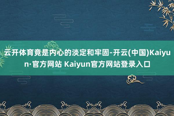 云开体育竟是内心的淡定和牢固-开云(中国)Kaiyun·官方网站 Kaiyun官方网站登录入口