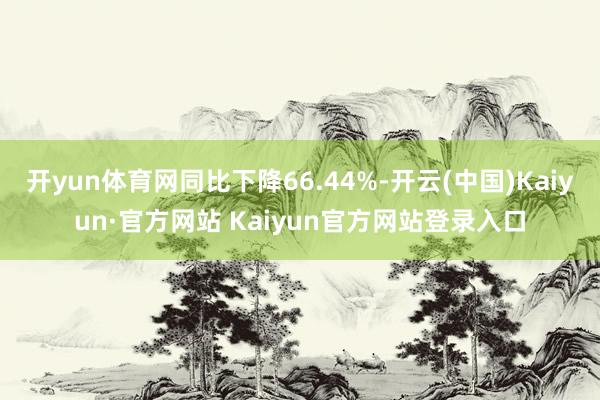 开yun体育网同比下降66.44%-开云(中国)Kaiyun·官方网站 Kaiyun官方网站登录入口
