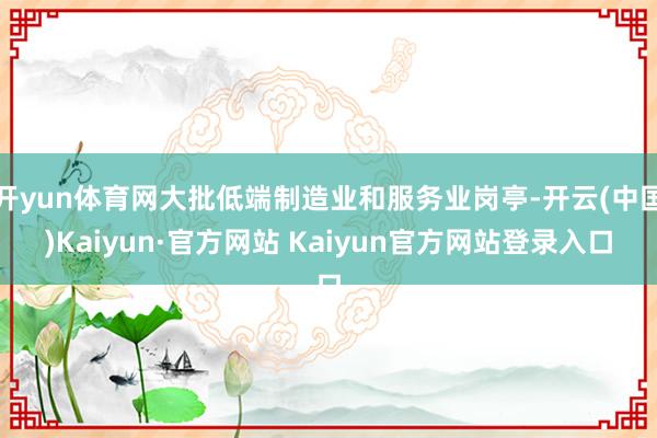 开yun体育网大批低端制造业和服务业岗亭-开云(中国)Kaiyun·官方网站 Kaiyun官方网站登录入口