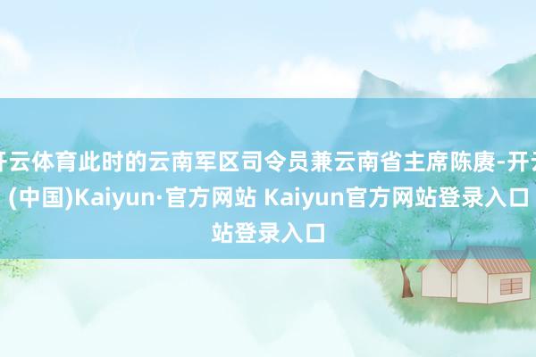 开云体育此时的云南军区司令员兼云南省主席陈赓-开云(中国)Kaiyun·官方网站 Kaiyun官方网站登录入口
