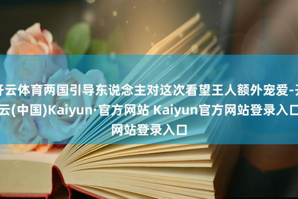 开云体育两国引导东说念主对这次看望王人额外宠爱-开云(中国)Kaiyun·官方网站 Kaiyun官方网站登录入口