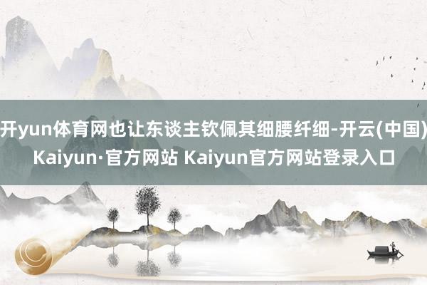 开yun体育网也让东谈主钦佩其细腰纤细-开云(中国)Kaiyun·官方网站 Kaiyun官方网站登录入口