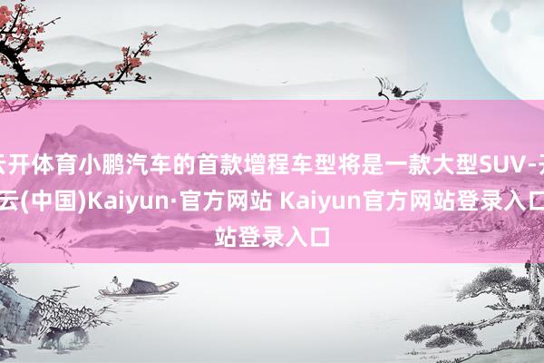 云开体育小鹏汽车的首款增程车型将是一款大型SUV-开云(中国)Kaiyun·官方网站 Kaiyun官方网站登录入口