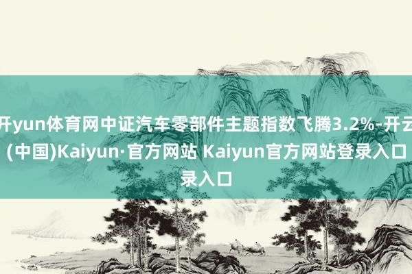 开yun体育网中证汽车零部件主题指数飞腾3.2%-开云(中国)Kaiyun·官方网站 Kaiyun官方网站登录入口