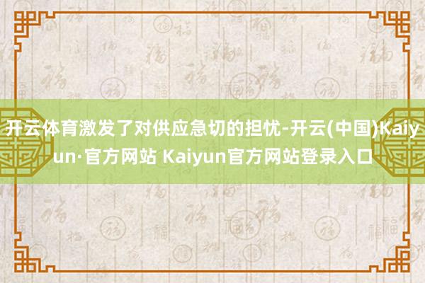 开云体育激发了对供应急切的担忧-开云(中国)Kaiyun·官方网站 Kaiyun官方网站登录入口
