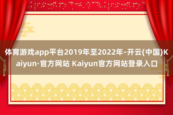 体育游戏app平台2019年至2022年-开云(中国)Kaiyun·官方网站 Kaiyun官方网站登录入口