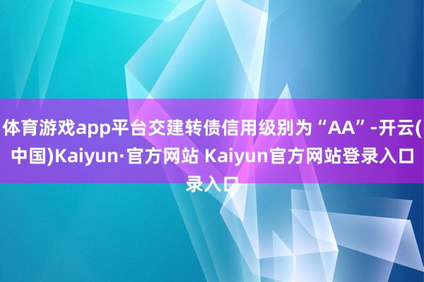 体育游戏app平台交建转债信用级别为“AA”-开云(中国)Kaiyun·官方网站 Kaiyun官方网站登录入口