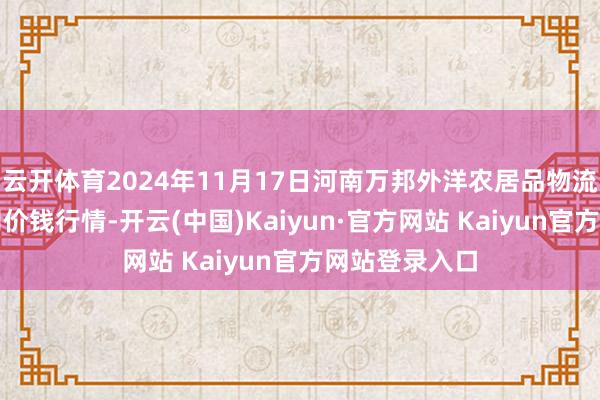 云开体育2024年11月17日河南万邦外洋农居品物流股份有限公司价钱行情-开云(中国)Kaiyun·官方网站 Kaiyun官方网站登录入口