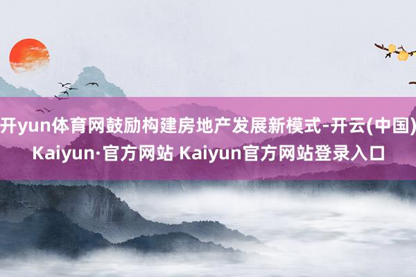 开yun体育网鼓励构建房地产发展新模式-开云(中国)Kaiyun·官方网站 Kaiyun官方网站登录入口