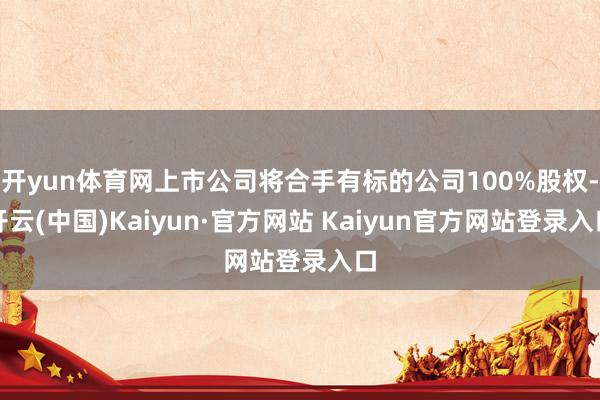 开yun体育网上市公司将合手有标的公司100%股权-开云(中国)Kaiyun·官方网站 Kaiyun官方网站登录入口