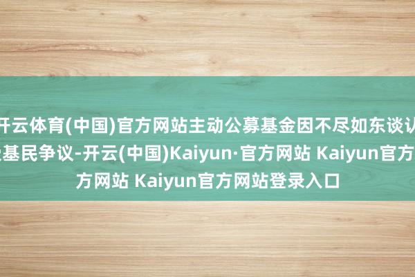 开云体育(中国)官方网站主动公募基金因不尽如东谈认识的功绩饱受基民争议-开云(中国)Kaiyun·官方网站 Kaiyun官方网站登录入口