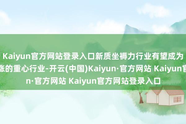 Kaiyun官方网站登录入口新质坐褥力行业有望成为本轮并购重组上涨的重心行业-开云(中国)Kaiyun·官方网站 Kaiyun官方网站登录入口