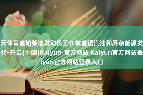 开云体育富铂柴油发动机正在被富钯汽油和羼杂能源发动机所取代-开云(中国)Kaiyun·官方网站 Kaiyun官方网站登录入口