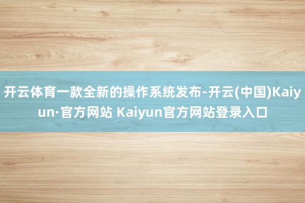 开云体育一款全新的操作系统发布-开云(中国)Kaiyun·官方网站 Kaiyun官方网站登录入口